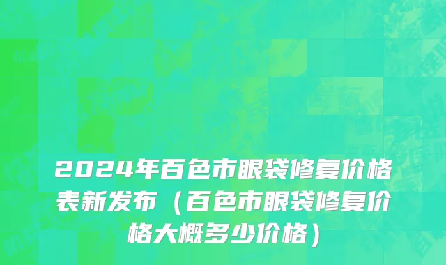 2024年百色市眼袋修复价格表新发布（百色市眼袋修复价格大概多少价格）