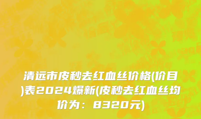 清远市皮秒去红血丝价格(价目)表2024爆新(皮秒去红血丝均价为：8320元)