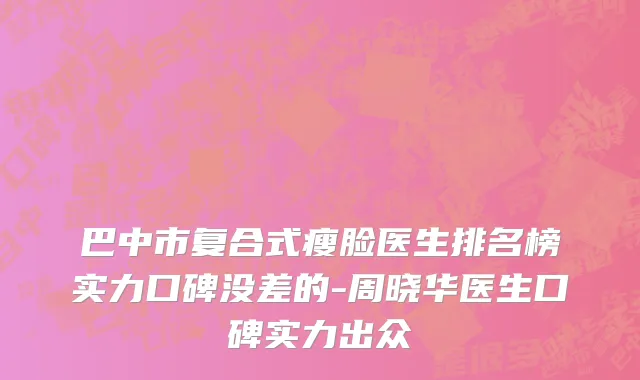 巴中市复合式瘦脸医生排名榜实力口碑没差的-周晓华医生口碑实力出众