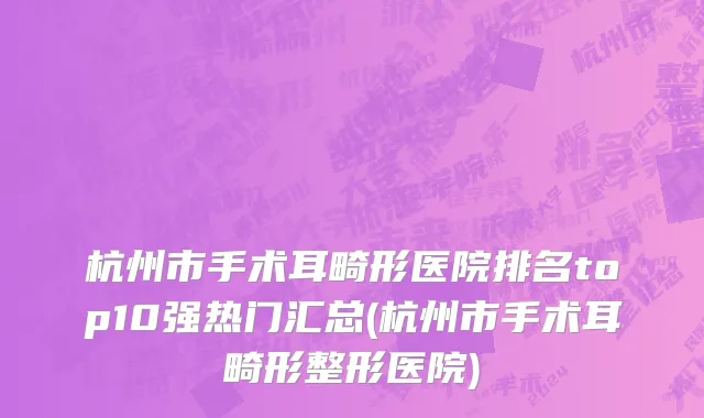 杭州市手术耳畸形医院排名top10强热门汇总(杭州市手术耳畸形整形医院)