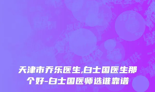 天津市乔乐医生,白士国医生那个好-白士国医师选谁靠谱
