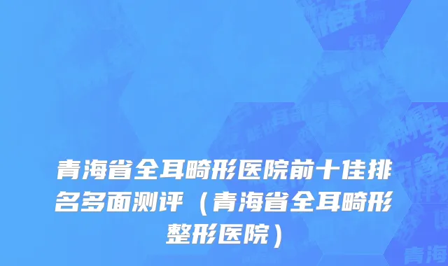 青海省全耳畸形医院前十佳排名多面测评（青海省全耳畸形整形医院）