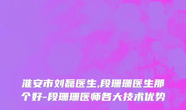 淮安市刘磊医生,段珊珊医生那个好-段珊珊医师各大技术优势