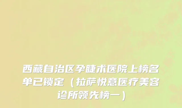 西藏自治区孕睫术医院上榜名单已锁定（拉萨悦意医疗美容诊所领先榜一）
