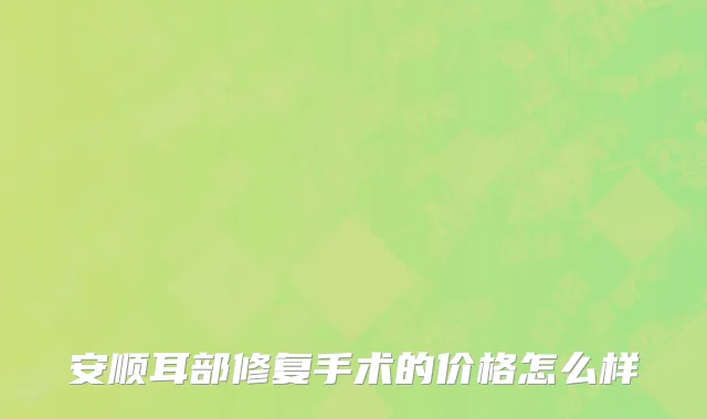 安顺耳部修复手术的价格怎么样