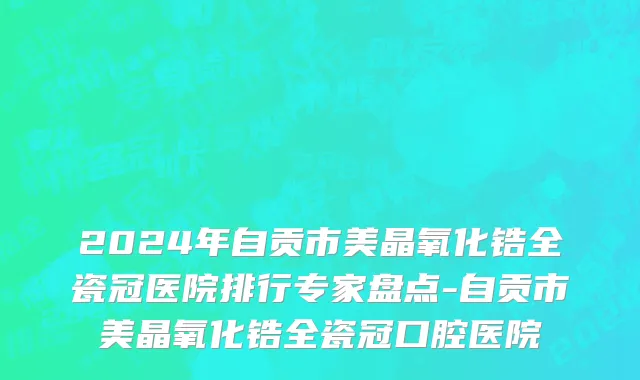 2024年自贡市美晶氧化锆全瓷冠医院排行专家盘点-自贡市美晶氧化锆全瓷冠口腔医院