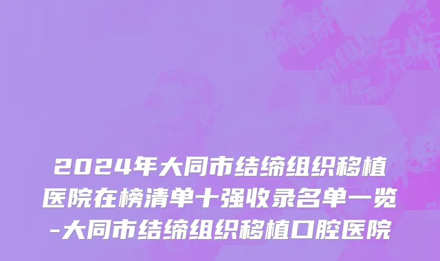 2024年大同市结缔组织移植医院在榜清单十强收录名单一览-大同市结缔组织移植口腔医院