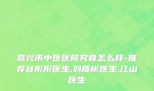 嘉兴市中医医院究竟怎么样-推荐谷彤彤医生,刘质彬医生,江山医生
