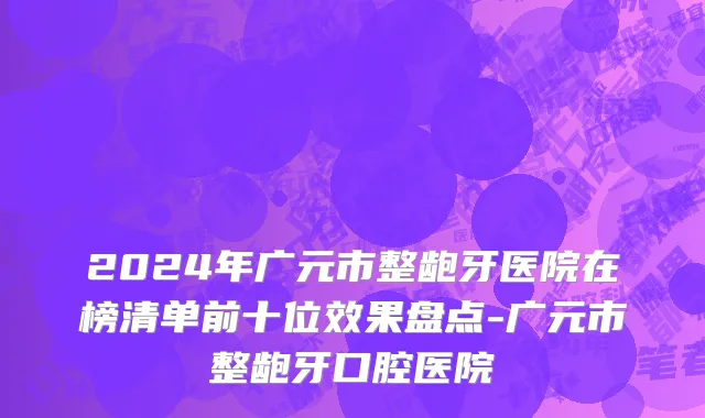 2024年广元市整龅牙医院在榜清单前十位效果盘点-广元市整龅牙口腔医院