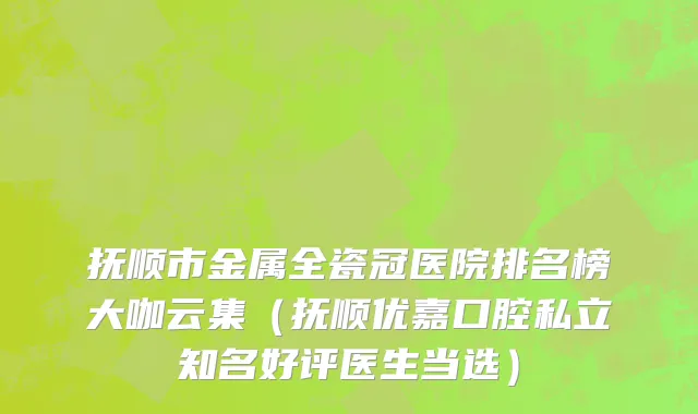 抚顺市金属全瓷冠医院排名榜大咖云集（抚顺优嘉口腔私立知名好评医生当选）