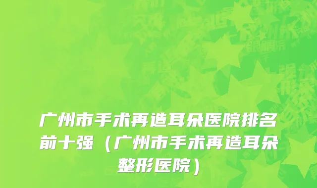 广州市手术再造耳朵医院排名前十强（广州市手术再造耳朵整形医院）