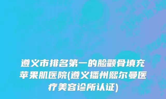 遵义市排名第一的脸颧骨填充苹果肌医院(遵义播州熙尔曼医疗美容诊所认证)