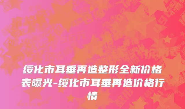 绥化市耳垂再造整形全新价格表曝光-绥化市耳垂再造价格行情