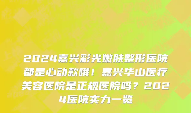 2024嘉兴彩光嫩肤整形医院都是心动款哦!嘉兴华山医疗美容医院是正规医院吗?2024医院实力一览