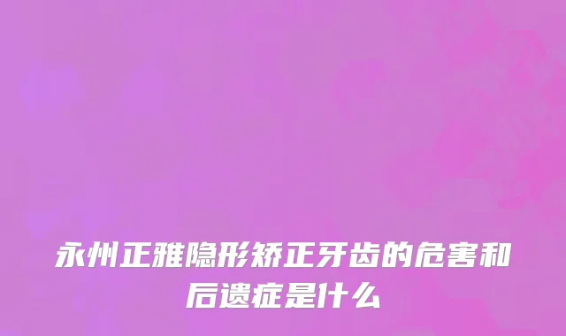 永州正雅隐形矫正牙齿的危害和后遗症是什么