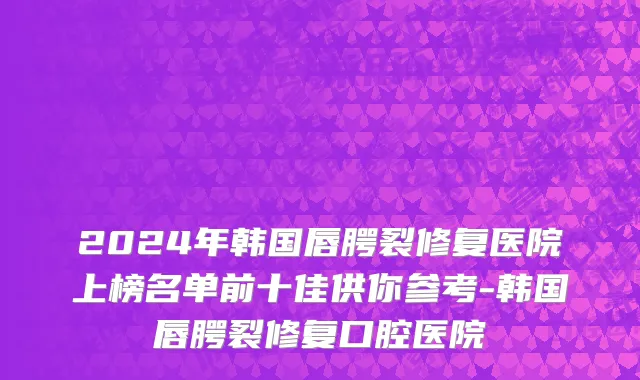 2024年韩国唇腭裂修复医院上榜名单前十佳供你参考-韩国唇腭裂修复口腔医院