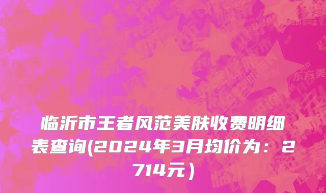 临沂市王者风范美肤收费明细表查询(2024年3月均价为：2714元）