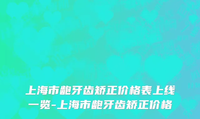 上海市龅牙齿矫正价格表上线一览-上海市龅牙齿矫正价格