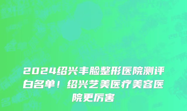 2024绍兴丰脸整形医院测评白名单！绍兴艺美医疗美容医院更厉害