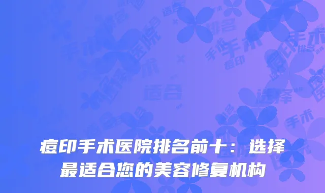 痘印手术医院排名前十：选择最适合您的美容修复机构