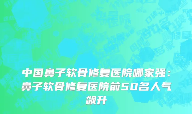 中国鼻子软骨修复医院哪家强：鼻子软骨修复医院前50名人气飙升