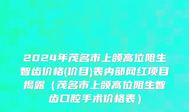 2024年茂名市上颌高位阻生智齿价格(价目)表内部网红项目揭露（茂名市上颌高位阻生智齿口腔手术价格表）