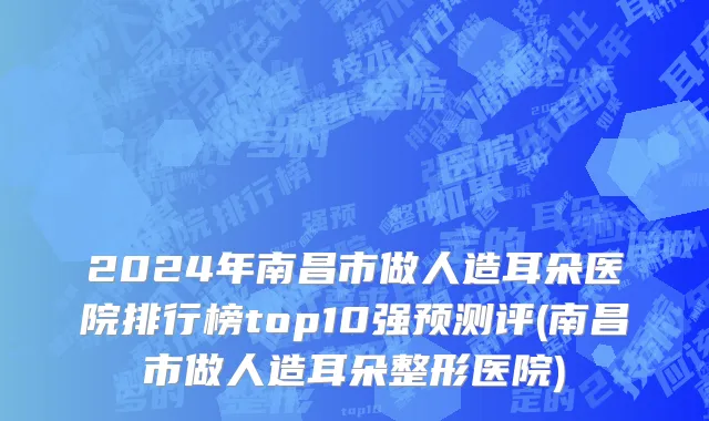 2024年南昌市做人造耳朵医院排行榜top10强预测评(南昌市做人造耳朵整形医院)