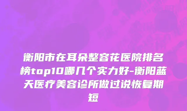 衡阳市在耳朵整容花医院排名榜top10哪几个实力好-衡阳蓝天医疗美容诊所做过说恢复期短