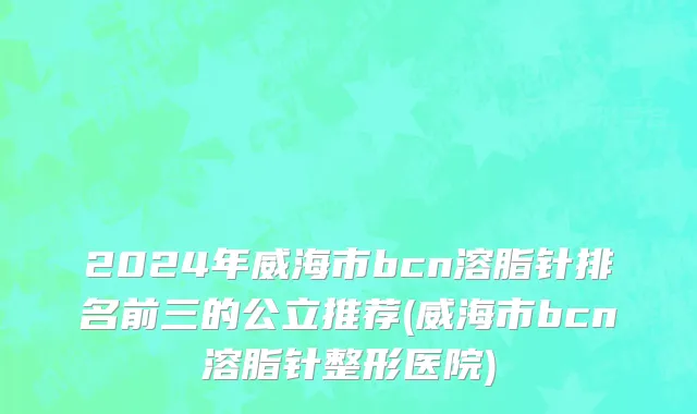2024年威海市bcn溶脂针排名前三的公立推荐(威海市bcn溶脂针整形医院)