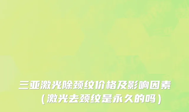 三亚激光除颈纹价格及影响因素（激光去颈纹是永久的吗）
