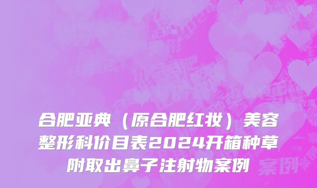 合肥亚典（原合肥红妆）美容整形科价目表2024开箱种草附取出鼻子注射物案例