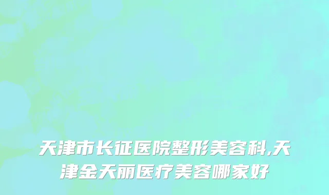 天津市长征医院整形美容科,天津金天丽医疗美容哪家好