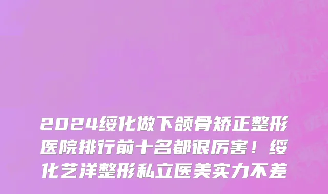 2024绥化做下颌骨矫正整形医院排行前十名都很厉害!绥化艺洋整形私立医美实力不差