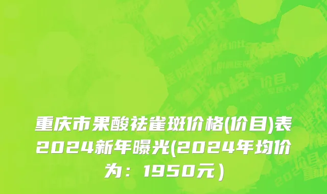重庆市果酸祛雀斑价格(价目)表2024新年曝光(2024年均价为：1950元）