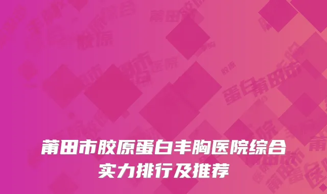 莆田市胶原蛋白丰胸医院综合实力排行及推荐