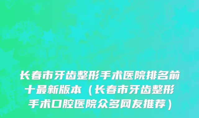 长春市牙齿整形手术医院排名前十最新版本（长春市牙齿整形手术口腔医院众多网友推荐）