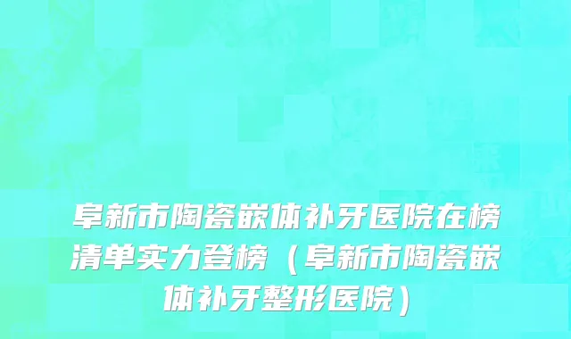 阜新市陶瓷嵌体补牙医院在榜清单实力登榜（阜新市陶瓷嵌体补牙整形医院）