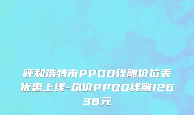 呼和浩特市PPDO线雕价位表优惠上线-均价PPDO线雕12638元