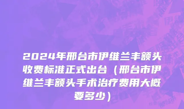 2024年邢台市伊维兰丰额头收费标准正式出台（邢台市伊维兰丰额头手术治疗费用大概要多少）