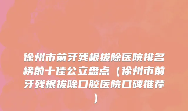 徐州市前牙残根拔除医院排名榜前十佳公立盘点（徐州市前牙残根拔除口腔医院口碑推荐）