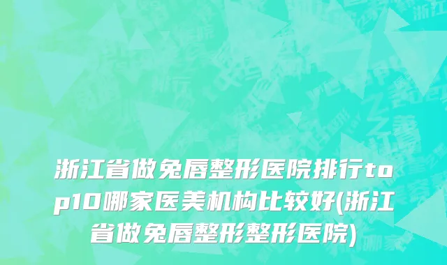 浙江省做兔唇整形医院排行top10哪家医美机构比较好(浙江省做兔唇整形整形医院)