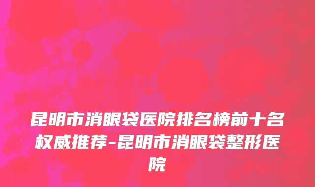 昆明市消眼袋医院排名榜前十名权威推荐-昆明市消眼袋整形医院