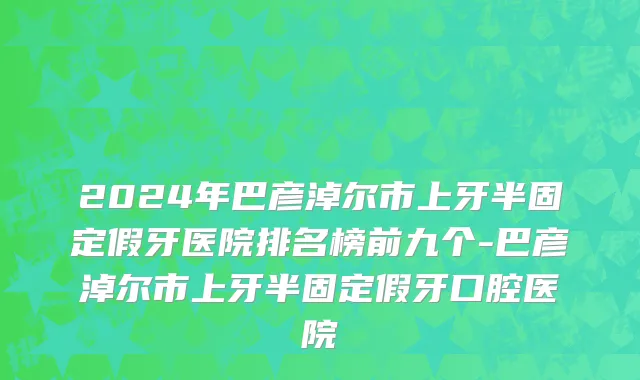 2024年巴彦淖尔市上牙半固定假牙医院排名榜前九个-巴彦淖尔市上牙半固定假牙口腔医院