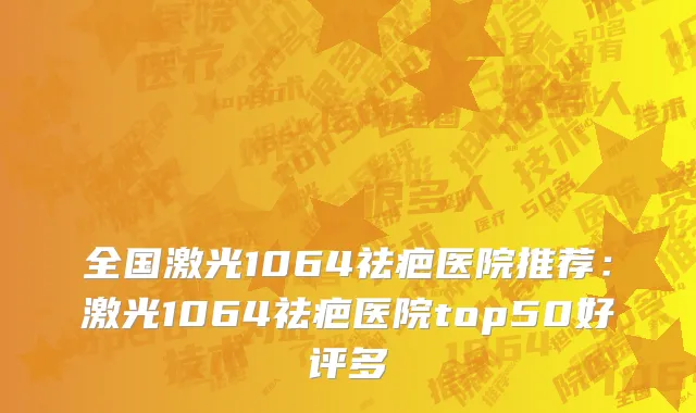 全国激光1064祛疤医院推荐：激光1064祛疤医院top50好评多