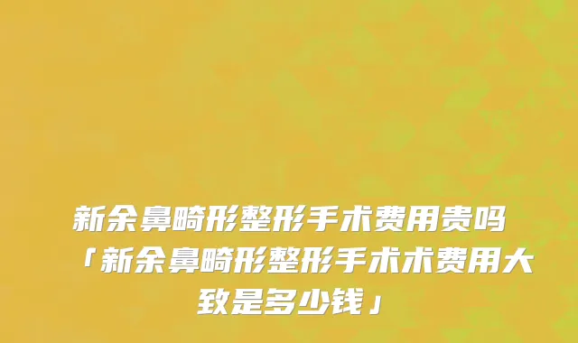 新余鼻畸形整形手术费用贵吗「新余鼻畸形整形手术术费用大致是多少钱」