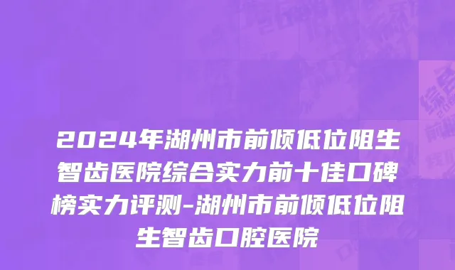 2024年湖州市前倾低位阻生智齿医院综合实力前十佳口碑榜实力评测-湖州市前倾低位阻生智齿口腔医院