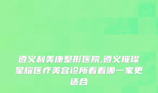 遵义利美康整形医院,遵义璀璨星耀医疗美容诊所看看哪一家更适合