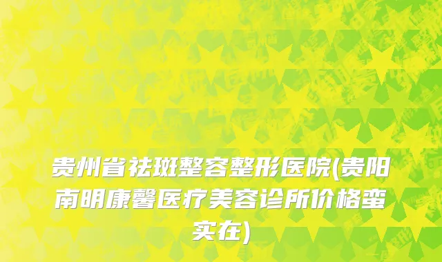 贵州省祛斑整容整形医院(贵阳南明康馨医疗美容诊所价格蛮实在)