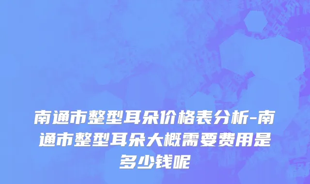 南通市整型耳朵价格表分析-南通市整型耳朵大概需要费用是多少钱呢