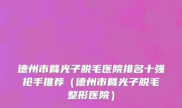 德州市臂光子脱毛医院排名十强抢手推荐（德州市臂光子脱毛整形医院）
